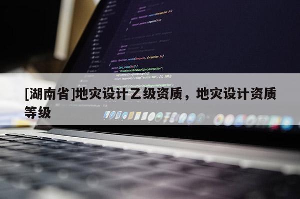 [湖南省]地災設計乙級資質，地災設計資質等級
