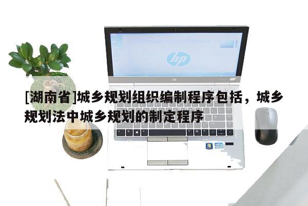 [湖南省]城鄉規劃組織編制程序包括，城鄉規劃法中城鄉規劃的制定程序
