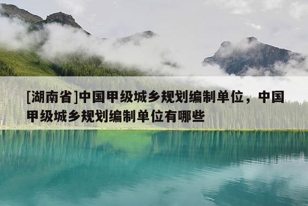 [湖南省]中國甲級城鄉(xiāng)規(guī)劃編制單位，中國甲級城鄉(xiāng)規(guī)劃編制單位有哪些