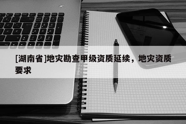[湖南省]地災勘查甲級資質延續，地災資質要求