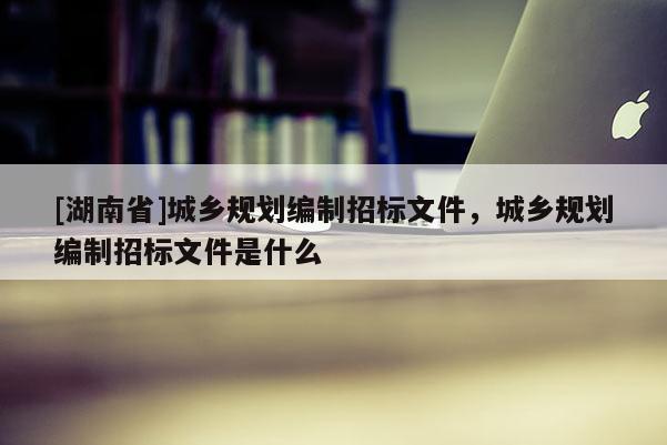 [湖南省]城鄉(xiāng)規(guī)劃編制招標(biāo)文件，城鄉(xiāng)規(guī)劃編制招標(biāo)文件是什么
