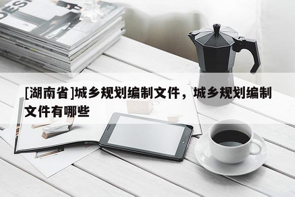 [湖南省]城鄉(xiāng)規(guī)劃編制文件，城鄉(xiāng)規(guī)劃編制文件有哪些