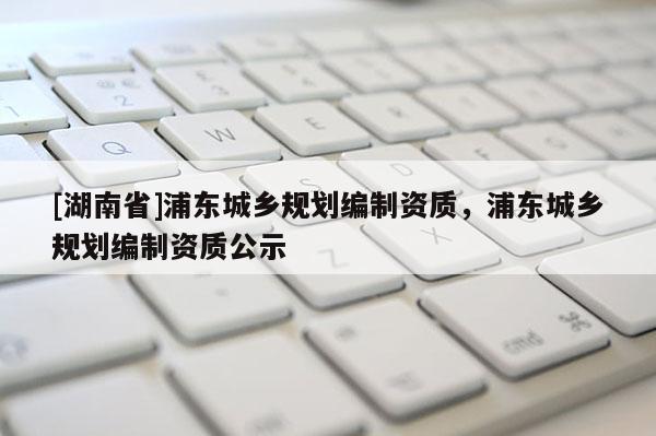 [湖南省]浦東城鄉規劃編制資質，浦東城鄉規劃編制資質公示