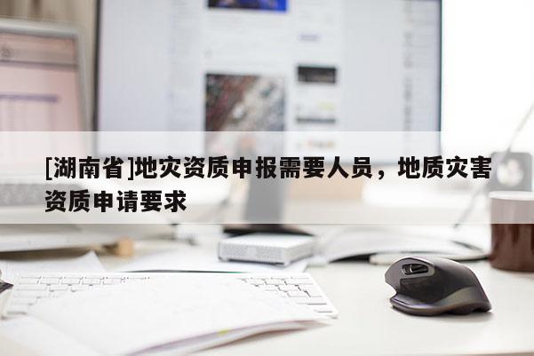 [湖南省]地災資質申報需要人員，地質災害資質申請要求