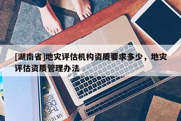[湖南省]地災評估機構資質要求多少，地災評估資質管理辦法