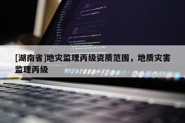 [湖南省]地災(zāi)監(jiān)理丙級(jí)資質(zhì)范圍，地質(zhì)災(zāi)害監(jiān)理丙級(jí)