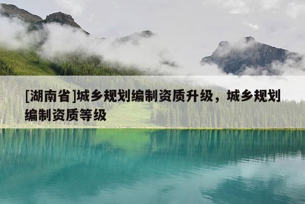 [湖南省]城鄉規劃編制資質升級，城鄉規劃編制資質等級
