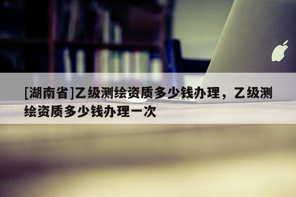 [湖南省]乙級測繪資質多少錢辦理，乙級測繪資質多少錢辦理一次