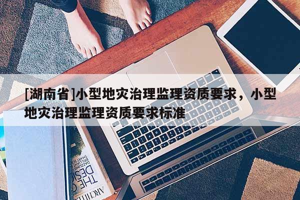 [湖南省]小型地災(zāi)治理監(jiān)理資質(zhì)要求，小型地災(zāi)治理監(jiān)理資質(zhì)要求標(biāo)準(zhǔn)