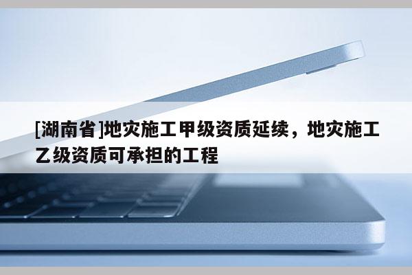 [湖南省]地災施工甲級資質(zhì)延續(xù)，地災施工乙級資質(zhì)可承擔的工程