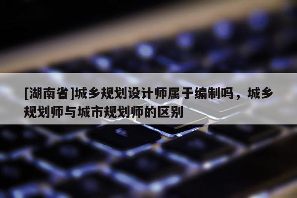 [湖南省]城鄉規劃設計師屬于編制嗎，城鄉規劃師與城市規劃師的區別