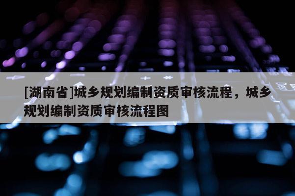 [湖南省]城鄉(xiāng)規(guī)劃編制資質(zhì)審核流程，城鄉(xiāng)規(guī)劃編制資質(zhì)審核流程圖