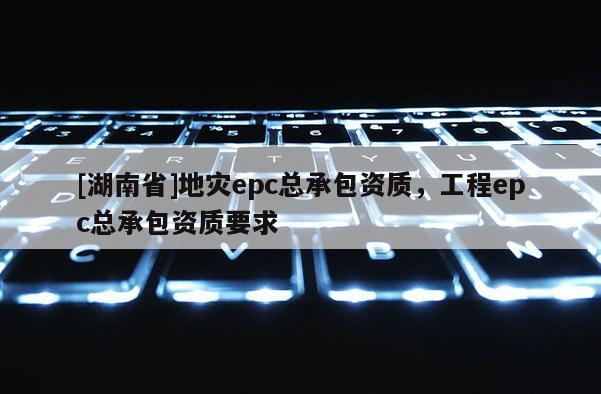 [湖南省]地災epc總承包資質，工程epc總承包資質要求