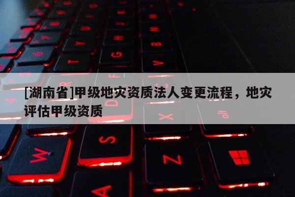[湖南省]甲級地災資質法人變更流程，地災評估甲級資質