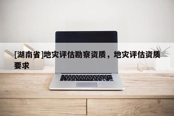 [湖南省]地災(zāi)評(píng)估勘察資質(zhì)，地災(zāi)評(píng)估資質(zhì)要求