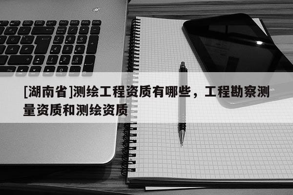 [湖南省]測繪工程資質有哪些，工程勘察測量資質和測繪資質