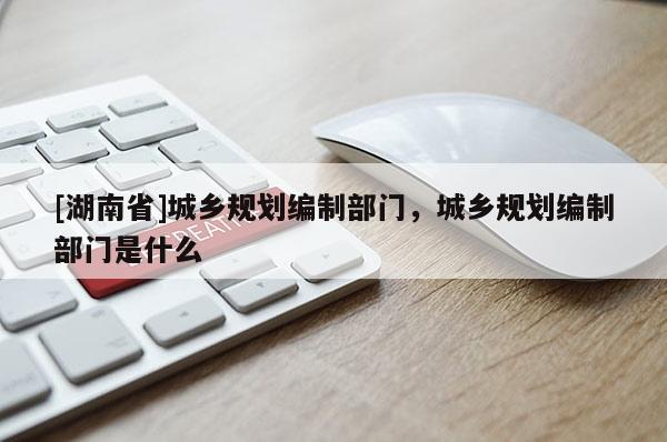 [湖南省]城鄉(xiāng)規(guī)劃編制部門(mén)，城鄉(xiāng)規(guī)劃編制部門(mén)是什么