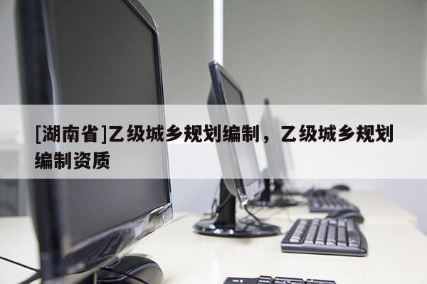[湖南省]乙級(jí)城鄉(xiāng)規(guī)劃編制，乙級(jí)城鄉(xiāng)規(guī)劃編制資質(zhì)