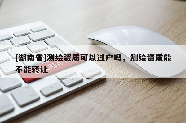 [湖南省]測繪資質可以過戶嗎，測繪資質能不能轉讓