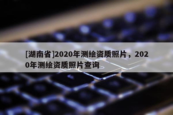 [湖南省]2020年測繪資質照片，2020年測繪資質照片查詢