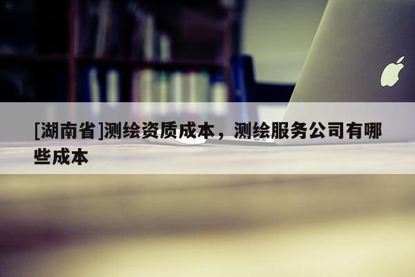 [湖南省]測繪資質(zhì)成本，測繪服務(wù)公司有哪些成本