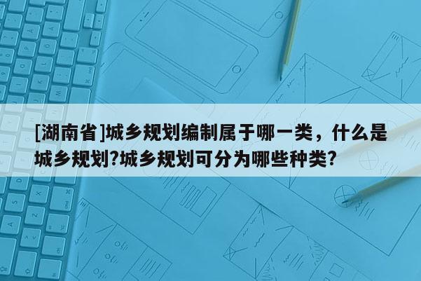 [湖南省]城鄉(xiāng)規(guī)劃編制屬于哪一類，什么是城鄉(xiāng)規(guī)劃?城鄉(xiāng)規(guī)劃可分為哪些種類?