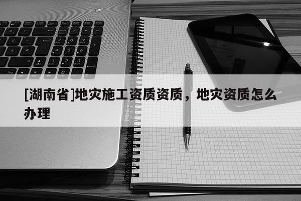 [湖南省]地災施工資質資質，地災資質怎么辦理