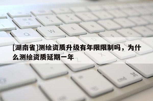 [湖南省]測繪資質升級有年限限制嗎，為什么測繪資質延期一年