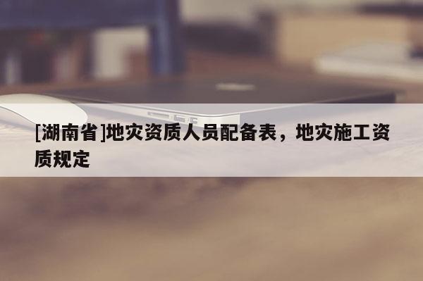 [湖南省]地災資質人員配備表，地災施工資質規定