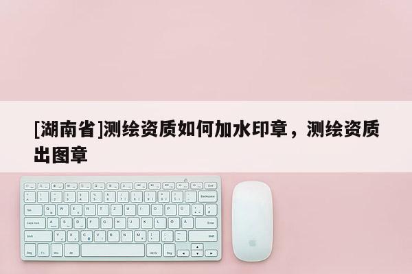 [湖南省]測繪資質如何加水印章，測繪資質出圖章
