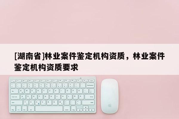 [湖南省]林業案件鑒定機構資質，林業案件鑒定機構資質要求