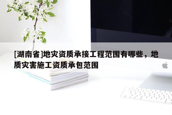 [湖南省]地災(zāi)資質(zhì)承接工程范圍有哪些，地質(zhì)災(zāi)害施工資質(zhì)承包范圍