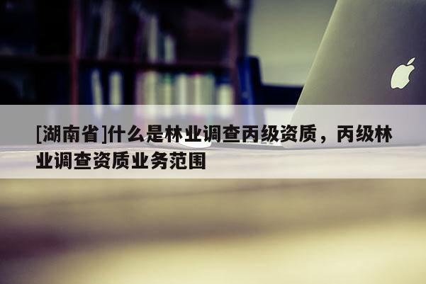 [湖南省]什么是林業調查丙級資質，丙級林業調查資質業務范圍