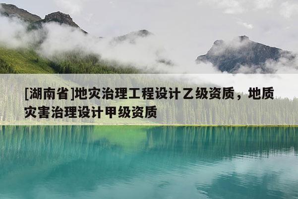 [湖南省]地災治理工程設計乙級資質，地質災害治理設計甲級資質