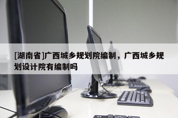 [湖南省]廣西城鄉規劃院編制，廣西城鄉規劃設計院有編制嗎