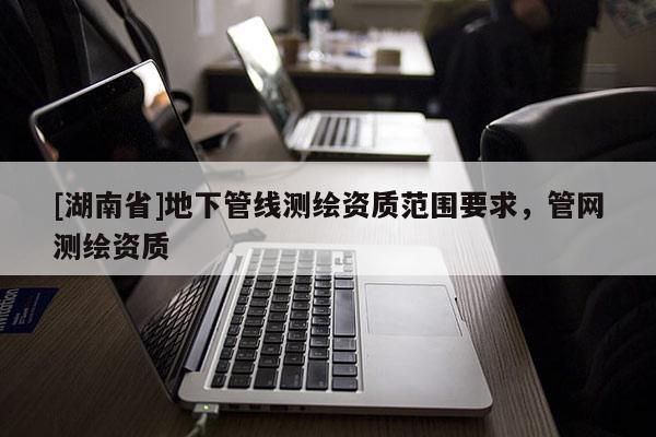 [湖南省]地下管線測繪資質范圍要求，管網測繪資質