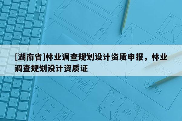 [湖南省]林業調查規劃設計資質申報，林業調查規劃設計資質證