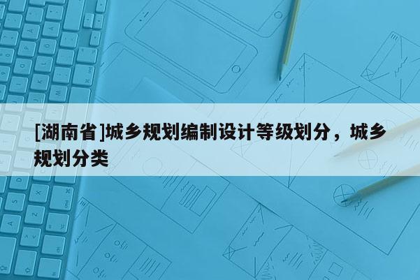 [湖南省]城鄉規劃編制設計等級劃分，城鄉規劃分類