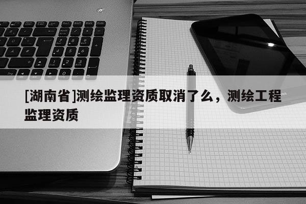 [湖南省]測繪監理資質取消了么，測繪工程監理資質