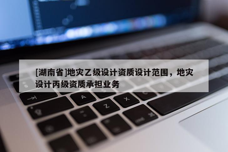 [湖南省]地災乙級設計資質設計范圍，地災設計丙級資質承擔業務