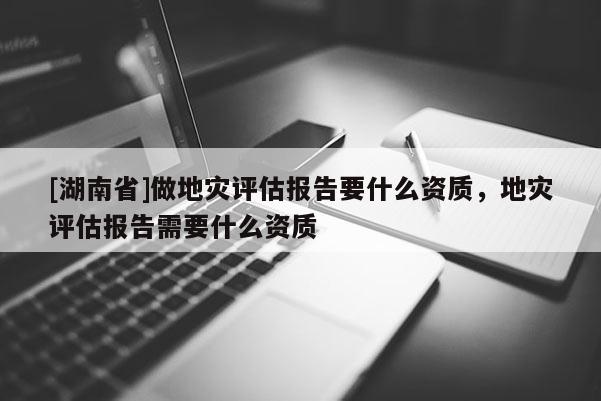 [湖南省]做地災評估報告要什么資質，地災評估報告需要什么資質