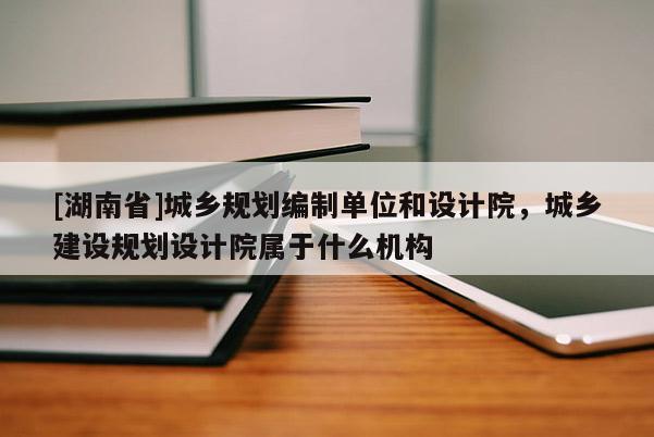 [湖南省]城鄉(xiāng)規(guī)劃編制單位和設(shè)計院，城鄉(xiāng)建設(shè)規(guī)劃設(shè)計院屬于什么機(jī)構(gòu)