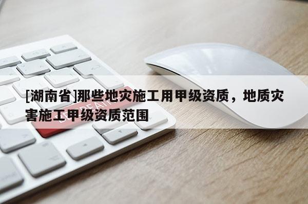 [湖南省]那些地災施工用甲級資質，地質災害施工甲級資質范圍