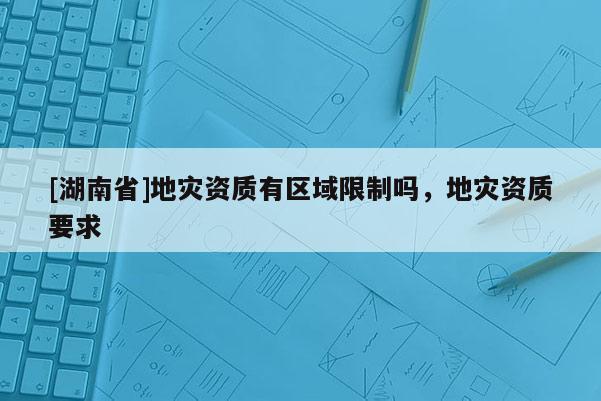 [湖南省]地災資質有區域限制嗎，地災資質要求
