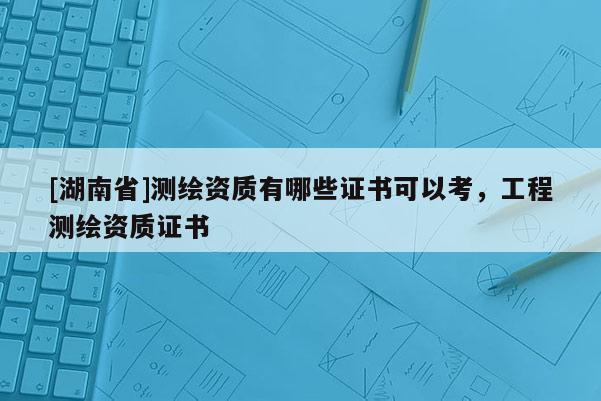 [湖南省]測繪資質有哪些證書可以考，工程測繪資質證書