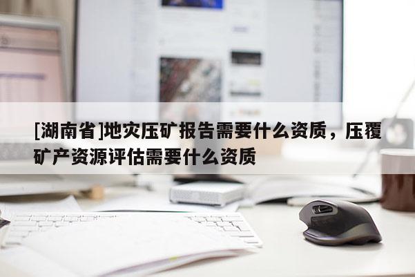 [湖南省]地災(zāi)壓礦報(bào)告需要什么資質(zhì)，壓覆礦產(chǎn)資源評(píng)估需要什么資質(zhì)