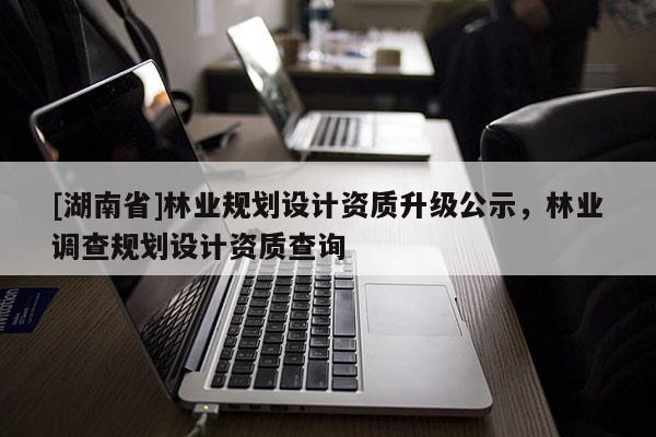 [湖南省]林業(yè)規(guī)劃設(shè)計(jì)資質(zhì)升級(jí)公示，林業(yè)調(diào)查規(guī)劃設(shè)計(jì)資質(zhì)查詢