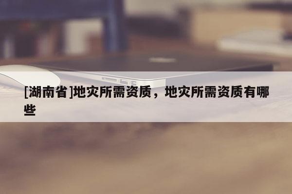 [湖南省]地災所需資質，地災所需資質有哪些