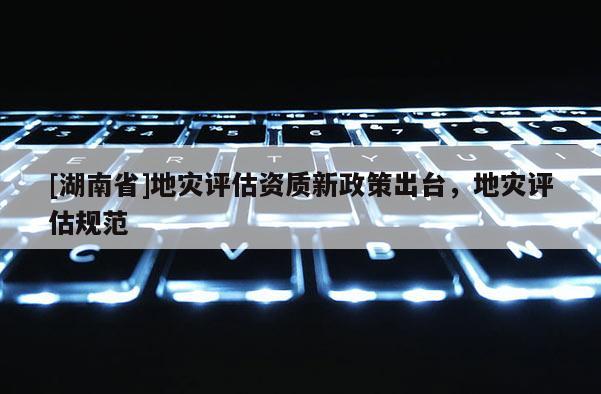[湖南省]地災評估資質新政策出臺，地災評估規范