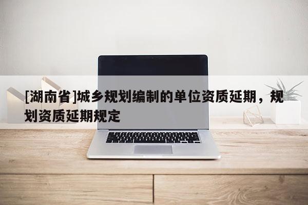 [湖南省]城鄉規劃編制的單位資質延期，規劃資質延期規定